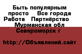 Быть популярным просто! - Все города Работа » Партнёрство   . Мурманская обл.,Североморск г.